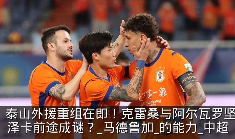 泰山外援重组在即！克雷桑与阿尔瓦罗坚守，泽卡前途成谜？_马德鲁加_的能力_中超